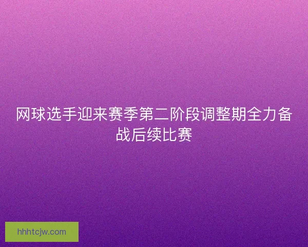 网球选手迎来赛季第二阶段调整期全力备战后续比赛