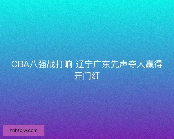 CBA八强战打响 辽宁广东先声夺人赢得开门红 CBA八强战打响 辽宁广东先声夺人赢得开门红