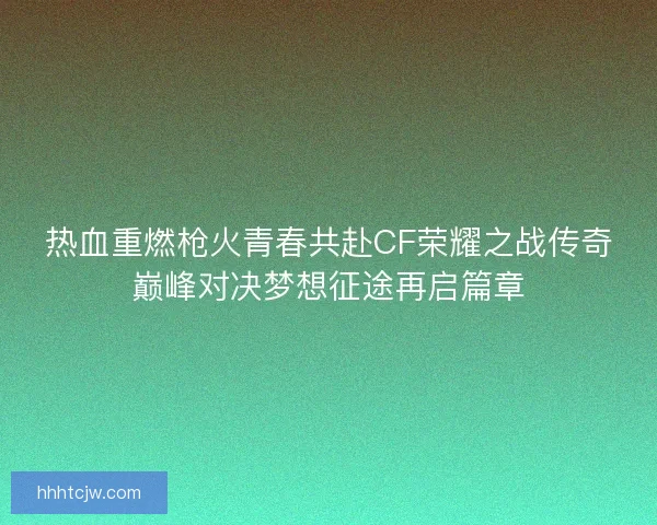 热血重燃枪火青春共赴CF荣耀之战传奇巅峰对决梦想征途再启篇章 热血重燃枪火青春共赴CF荣耀之战传奇巅峰对决梦想征途再启篇章