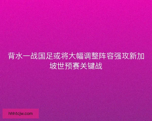 背水一战国足或将大幅调整阵容强攻新加坡世预赛关键战 背水一战国足或将大幅调整阵容强攻新加坡世预赛关键战