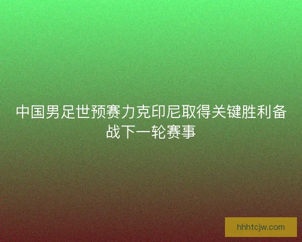 中国男足世预赛力克印尼取得关键胜利备战下一轮赛事