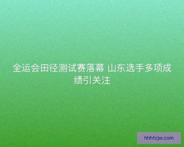 全运会田径测试赛落幕 山东选手多项成绩引关注