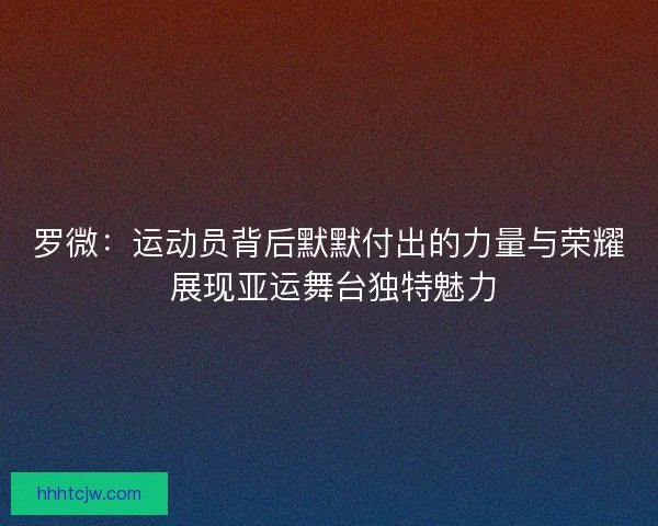罗微：运动员背后默默付出的力量与荣耀 展现亚运舞台独特魅力