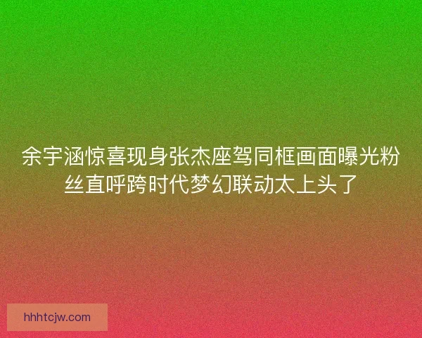 余宇涵惊喜现身张杰座驾同框画面曝光粉丝直呼跨时代梦幻联动太上头了 余宇涵惊喜现身张杰座驾同框画面曝光粉丝直呼跨时代梦幻联动太上头了