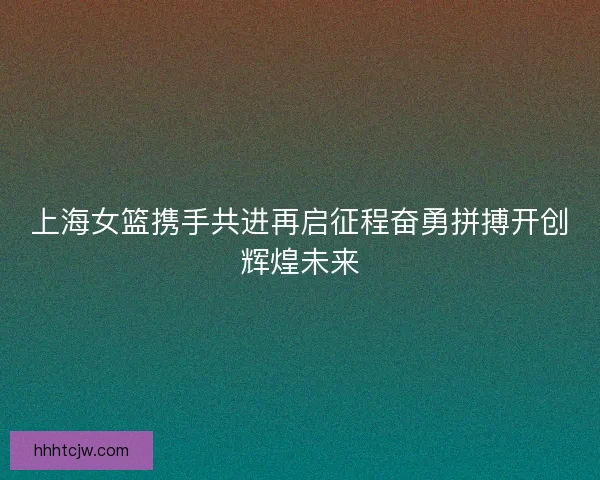 上海女篮携手共进再启征程奋勇拼搏开创辉煌未来 上海女篮携手共进再启征程奋勇拼搏开创辉煌未来