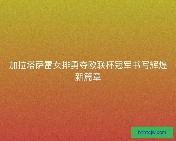 加拉塔萨雷女排勇夺欧联杯冠军书写辉煌新篇章 加拉塔萨雷女排勇夺欧联杯冠军书写辉煌新篇章