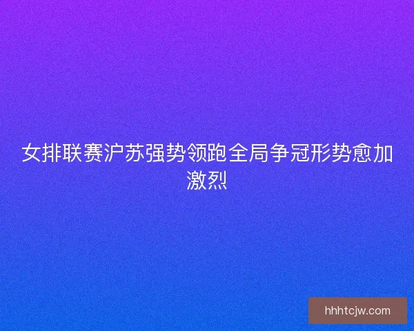 女排联赛沪苏强势领跑全局争冠形势愈加激烈 女排联赛沪苏强势领跑全局争冠形势愈加激烈
