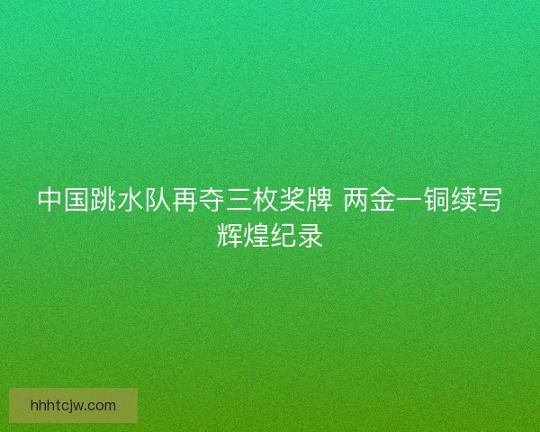 中国跳水队再夺三枚奖牌 两金一铜续写辉煌纪录 中国跳水队再夺三枚奖牌 两金一铜续写辉煌纪录