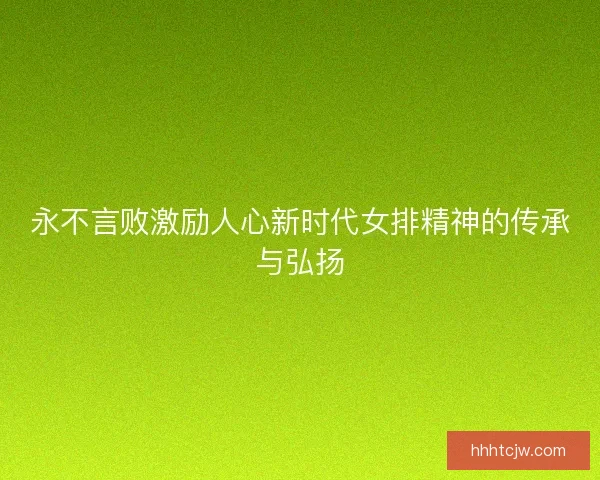 永不言败激励人心新时代女排精神的传承与弘扬 永不言败激励人心新时代女排精神的传承与弘扬